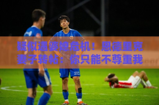 疑似遇婆媳危机!恩德里克妻子转帖:你只能不尊重我这个母亲一次 疑似遇婆媳危机!恩德里克妻子转帖:你只能不尊重我这个母亲一次