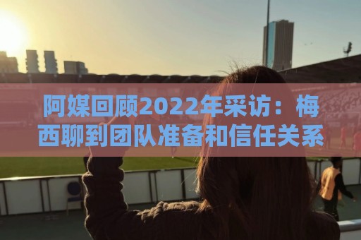 阿媒回顾2022年采访:梅西聊到团队准备和信任关系时落泪了 阿媒回顾2022年采访:梅西聊到团队准备和信任关系时落泪了