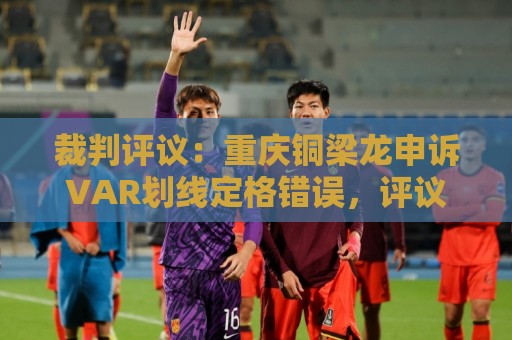 裁判评议:重庆铜梁龙申诉VAR划线定格错误,评议组一致认为正确 裁判评议:重庆铜梁龙申诉VAR划线定格错误,评议组一致认为正确