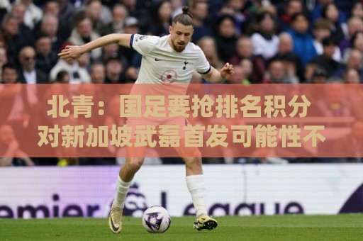 北青:国足要抢排名积分 对新加坡武磊首发可能性不大 北青:国足要抢排名积分 对新加坡武磊首发可能性不大