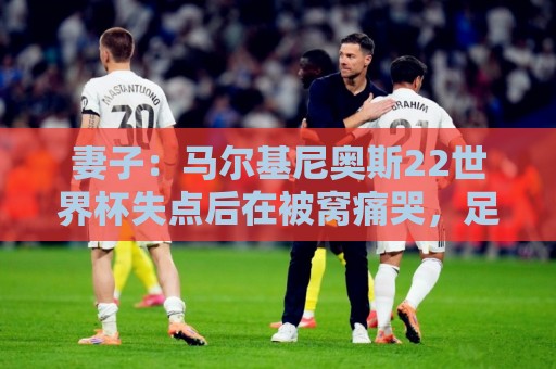妻子:马尔基尼奥斯22世界杯失点后在被窝痛哭,足协叫我去安慰他 妻子:马尔基尼奥斯22世界杯失点后在被窝痛哭,足协叫我去安慰他