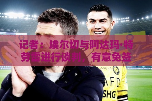 记者：埃尔切与阿达玛·特劳雷进行谈判，有意免签