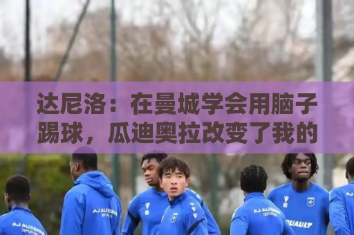 达尼洛：在曼城学会用脑子踢球，瓜迪奥拉改变了我的足球思维