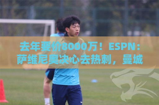 去年要价8000万！ESPN：萨维尼奥决心去热刺，曼城估价6000万欧