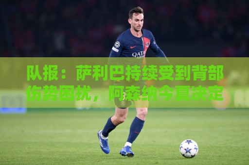 队报:萨利巴持续受到背部伤势困扰,阿森纳今夏决定是否手术 队报:萨利巴持续受到背部伤势困扰,阿森纳今夏决定是否手术