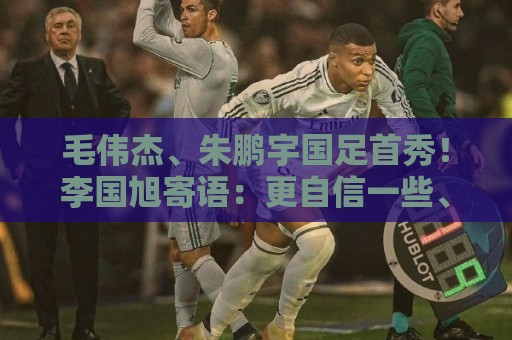 毛伟杰、朱鹏宇国足首秀!李国旭寄语:更自信一些、更大胆一些 毛伟杰、朱鹏宇国足首秀!李国旭寄语:更自信一些、更大胆一些