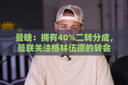 曼晚:拥有40%二转分成,曼联关注格林伍德的转会 曼晚:拥有40%二转分成,曼联关注格林伍德的转会