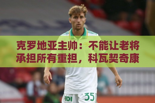 克罗地亚主帅:不能让老将承担所有重担,科瓦契奇康复还需时间 克罗地亚主帅:不能让老将承担所有重担,科瓦契奇康复还需时间