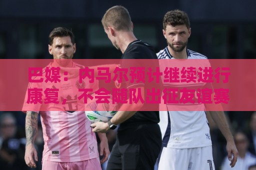 巴媒：内马尔预计继续进行康复，不会随队出征友谊赛