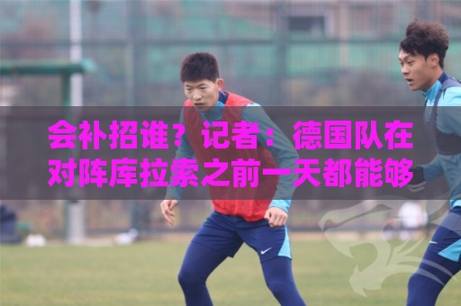 会补招谁?记者:德国队在对阵库拉索之前一天都能够补招入替 会补招谁?记者:德国队在对阵库拉索之前一天都能够补招入替