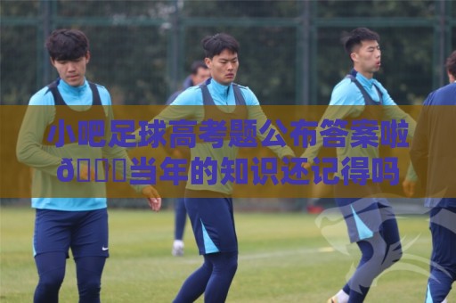 小吧足球高考题公布答案啦🎉当年的知识还记得吗?晒出成绩单吧 小吧足球高考题公布答案啦🎉当年的知识还记得吗?晒出成绩单吧