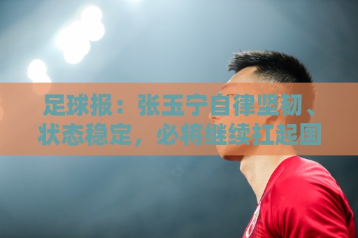 足球报：张玉宁自律坚韧、状态稳定，必将继续扛起国足锋线大旗
