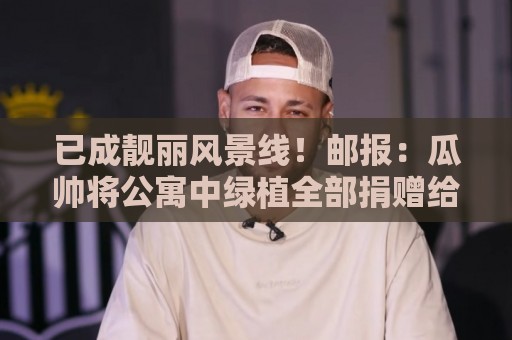 已成靓丽风景线!邮报:瓜帅将公寓中绿植全部捐赠给曼城训练基地 已成靓丽风景线!邮报:瓜帅将公寓中绿植全部捐赠给曼城训练基地