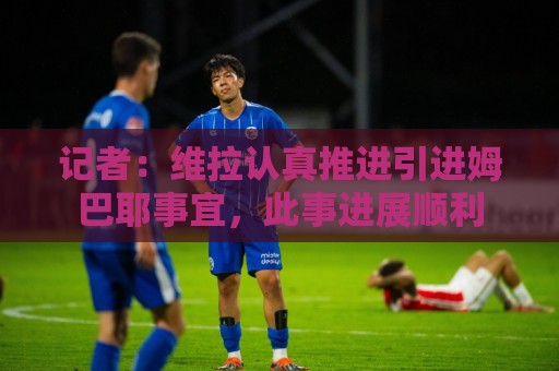 记者：维拉认真推进引进姆巴耶事宜，此事进展顺利