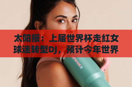 太阳报:上届世界杯走红女球迷转型DJ,预计今年世界杯将再次亮相 太阳报:上届世界杯走红女球迷转型DJ,预计今年世界杯将再次亮相