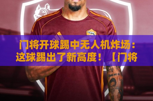 门将开球踢中无人机炸场：这球踢出了新高度！【门将开球踢中无人机炸场】