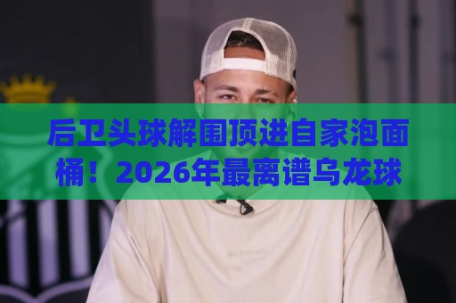 后卫头球解围顶进自家泡面桶！2026年最离谱乌龙球诞生 (后卫头球解围顶进自家泡面桶)
