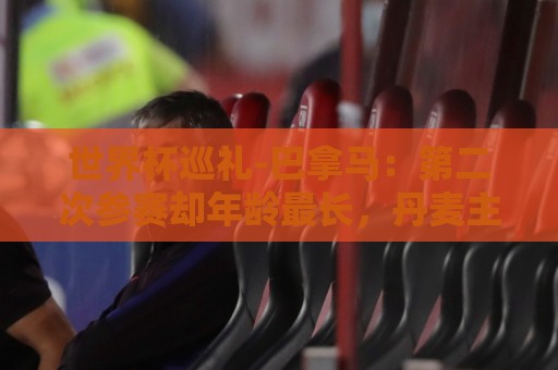 世界杯巡礼-巴拿马:第二次参赛却年龄最长,丹麦主帅渴望突破 世界杯巡礼-巴拿马:第二次参赛却年龄最长,丹麦主帅渴望突破