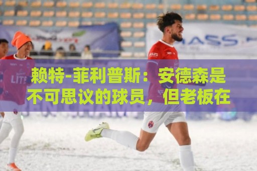 赖特-菲利普斯：安德森是不可思议的球员，但老板在给球员乱标价