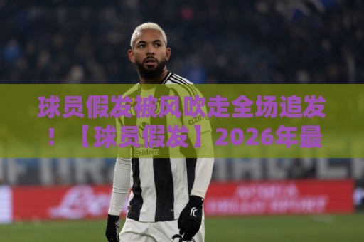 球员假发被风吹走全场追发!【球员假发】2026年最离谱赛场瞬间,笑到肚子疼 球员假发被风吹走全场追发!【球员假发】2026年最离谱赛场瞬间,笑到肚子疼