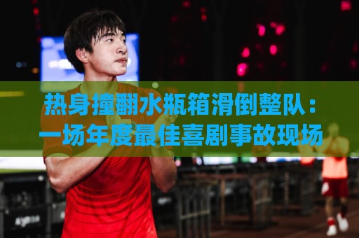 热身撞翻水瓶箱滑倒整队：一场年度最佳喜剧事故现场(热身撞翻水瓶箱滑倒整队)