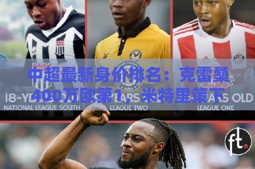 中超最新身价排名:克雷桑400万欧第1,米特里策下降,前十均外援 中超最新身价排名:克雷桑400万欧第1,米特里策下降,前十均外援