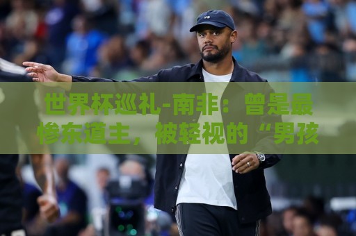 世界杯巡礼-南非：曾是最惨东道主，被轻视的“男孩们”卷土重来