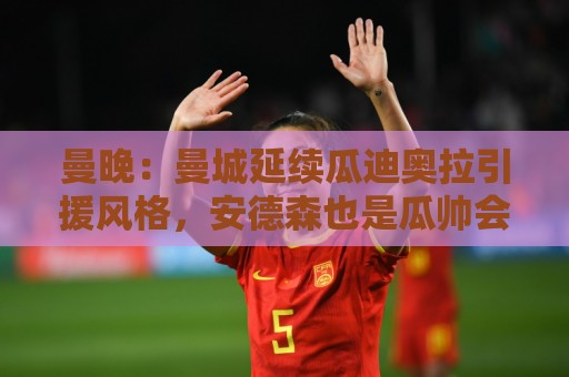 曼晚:曼城延续瓜迪奥拉引援风格,安德森也是瓜帅会买的类型 曼晚:曼城延续瓜迪奥拉引援风格,安德森也是瓜帅会买的类型