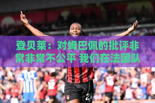 登贝莱:对姆巴佩的批评非常非常不公平 我们在法国队相处得很好 登贝莱:对姆巴佩的批评非常非常不公平 我们在法国队相处得很好