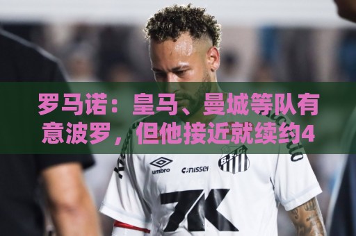 罗马诺:皇马、曼城等队有意波罗,但他接近就续约4年达成协议 罗马诺:皇马、曼城等队有意波罗,但他接近就续约4年达成协议