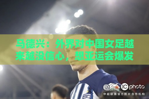 马德兴：外界对中国女足越来越没信心，想亚运会爆发是痴人梦语
