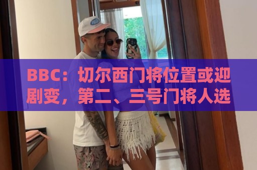 BBC：切尔西门将位置或迎剧变，第二、三号门将人选仍悬而未决
