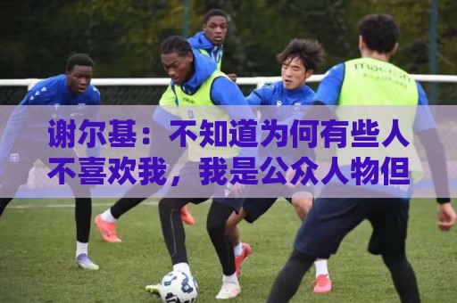 谢尔基：不知道为何有些人不喜欢我，我是公众人物但也是普通人