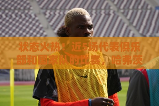 状态火热!近5场代表俱乐部和国家队的比赛,哈弗茨4球2助参与6球 状态火热!近5场代表俱乐部和国家队的比赛,哈弗茨4球2助参与6球