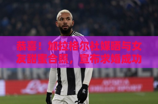 恭喜！加拉格尔社媒晒与女友甜蜜合照，宣布求婚成功