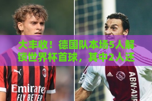 大丰收！德国队本场5人解锁世界杯首球，其中2人还是德国队首球