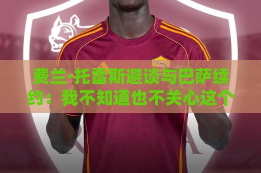 费兰·托雷斯避谈与巴萨续约:我不知道也不关心这个话题 费兰·托雷斯避谈与巴萨续约:我不知道也不关心这个话题