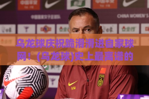 乌龙球庆祝跪滑滑进自家球网！(乌龙球)史上最离谱的庆祝翻车现场？