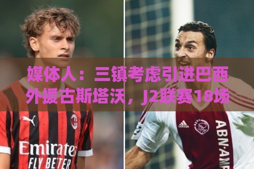 媒体人:三镇考虑引进巴西外援古斯塔沃,J2联赛18场5球3助攻 媒体人:三镇考虑引进巴西外援古斯塔沃,J2联赛18场5球3助攻