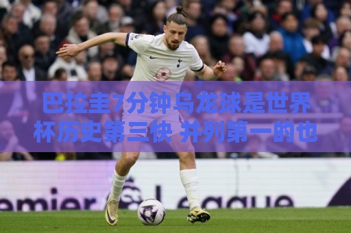 巴拉圭7分钟乌龙球是世界杯历史第三快 并列第一的也是巴拉圭球员 巴拉圭7分钟乌龙球是世界杯历史第三快 并列第一的也是巴拉圭球员