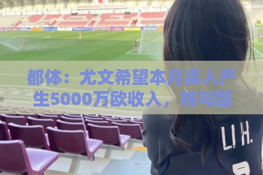 都体：尤文希望本月卖人产生5000万欧收入，将与国米讨论球员转会