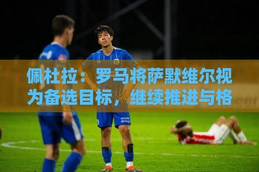 佩杜拉:罗马将萨默维尔视为备选目标,继续推进与格林伍德的谈判 佩杜拉:罗马将萨默维尔视为备选目标,继续推进与格林伍德的谈判