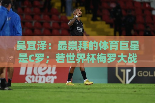 吴宜泽：最崇拜的体育巨星是C罗；若世界杯梅罗大战一定会看直播