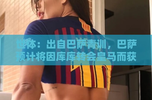世体:出自巴萨青训,巴萨预计将因库库转会皇马而获得约135万欧 世体:出自巴萨青训,巴萨预计将因库库转会皇马而获得约135万欧
