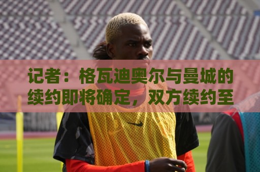 记者：格瓦迪奥尔与曼城的续约即将确定，双方续约至2031年