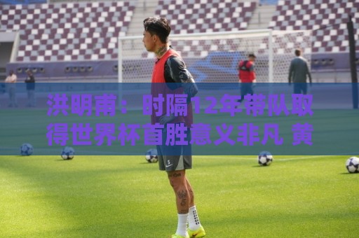 洪明甫：时隔12年带队取得世界杯首胜意义非凡 黄仁范表现超预期